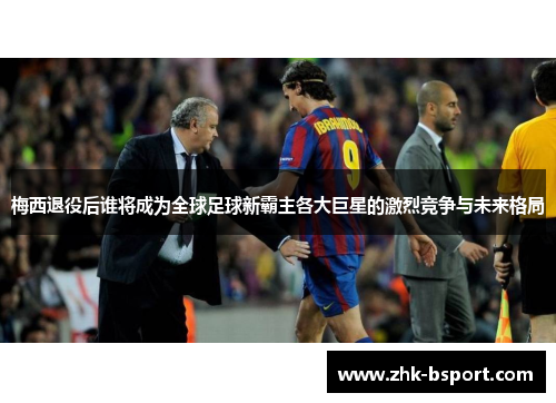 梅西退役后谁将成为全球足球新霸主各大巨星的激烈竞争与未来格局 梅西退役后谁将成为全球足球新霸主各大巨星的激烈竞争与未来格局