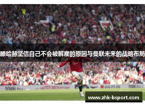 滕哈赫坚信自己不会被解雇的原因与曼联未来的战略布局 滕哈赫坚信自己不会被解雇的原因与曼联未来的战略布局