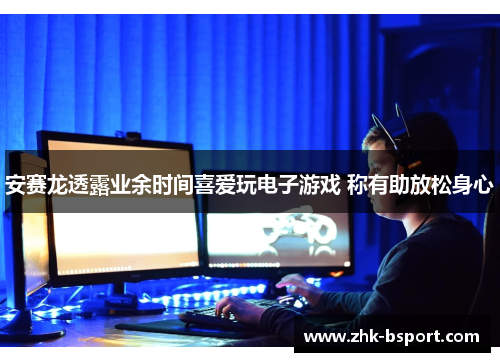 安赛龙透露业余时间喜爱玩电子游戏 称有助放松身心 安赛龙透露业余时间喜爱玩电子游戏 称有助放松身心