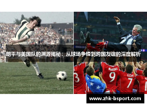 朗平与美国队的渊源揭秘:从球场争锋到跨国友谊的深度解析 朗平与美国队的渊源揭秘:从球场争锋到跨国友谊的深度解析