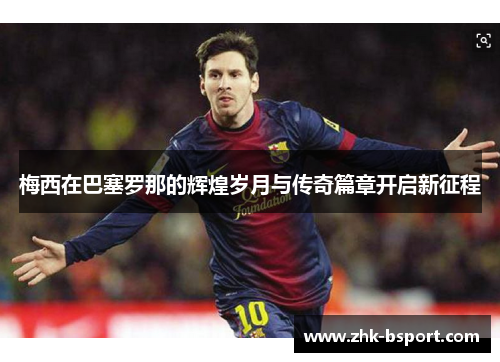 梅西在巴塞罗那的辉煌岁月与传奇篇章开启新征程