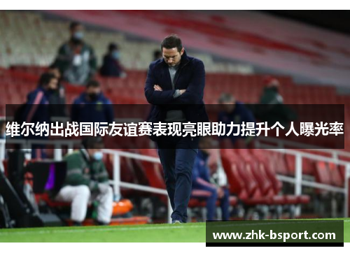 维尔纳出战国际友谊赛表现亮眼助力提升个人曝光率