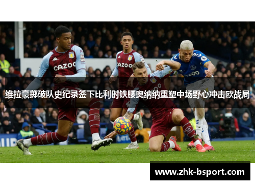 维拉豪掷破队史纪录签下比利时铁腰奥纳纳重塑中场野心冲击欧战局