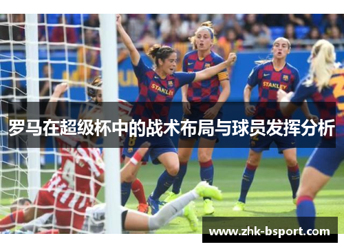罗马在超级杯中的战术布局与球员发挥分析 罗马在超级杯中的战术布局与球员发挥分析